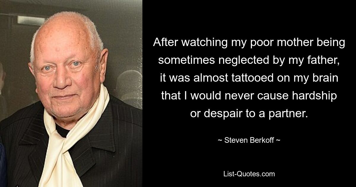 After watching my poor mother being sometimes neglected by my father, it was almost tattooed on my brain that I would never cause hardship or despair to a partner. — © Steven Berkoff