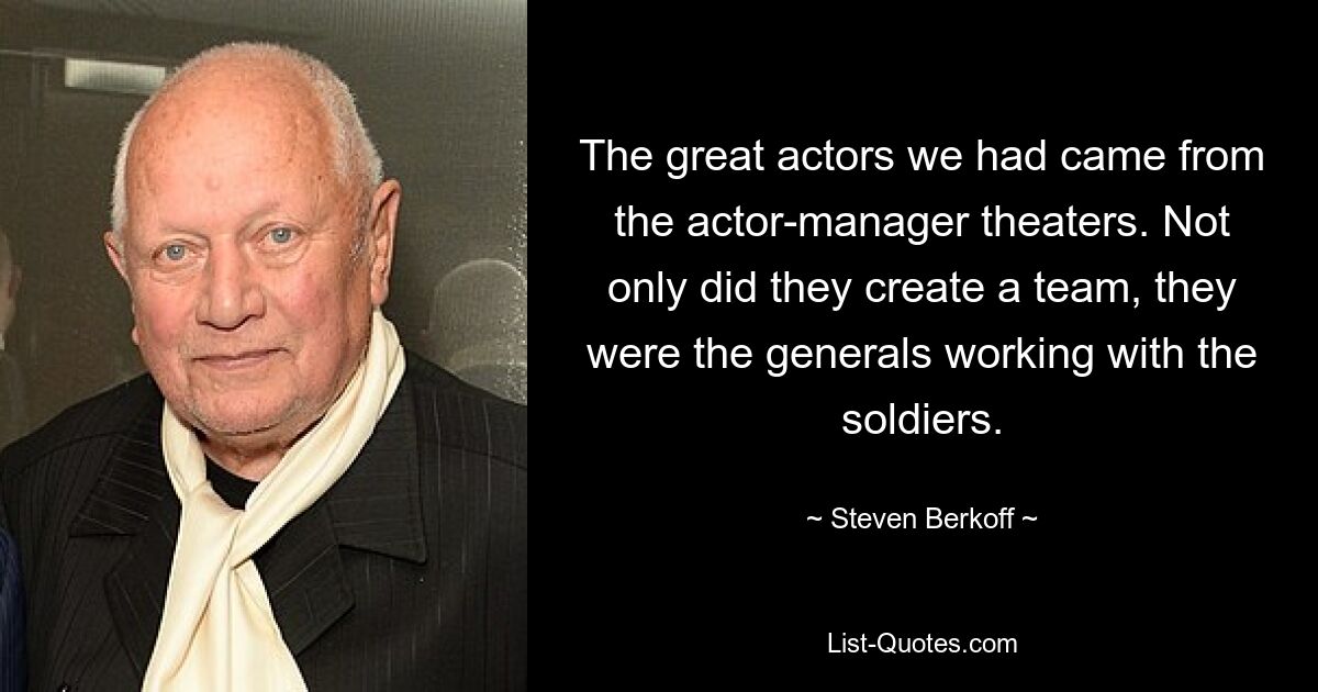 The great actors we had came from the actor-manager theaters. Not only did they create a team, they were the generals working with the soldiers. — © Steven Berkoff