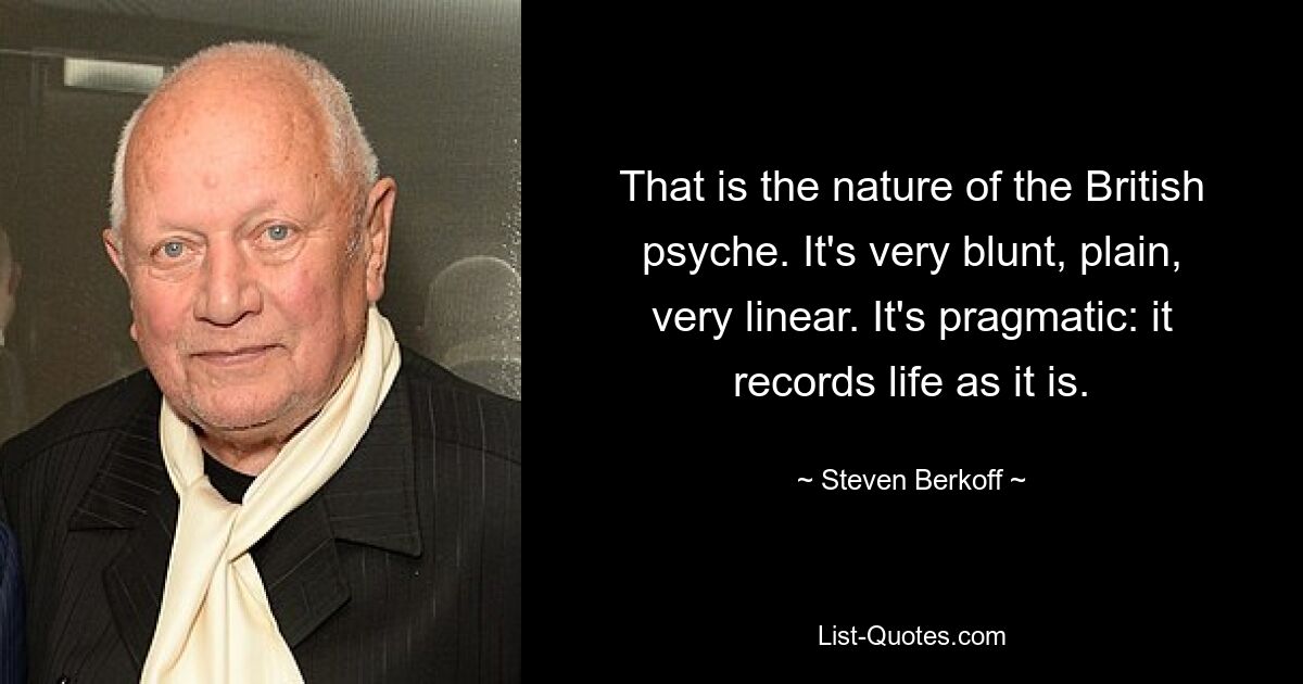 That is the nature of the British psyche. It's very blunt, plain, very linear. It's pragmatic: it records life as it is. — © Steven Berkoff