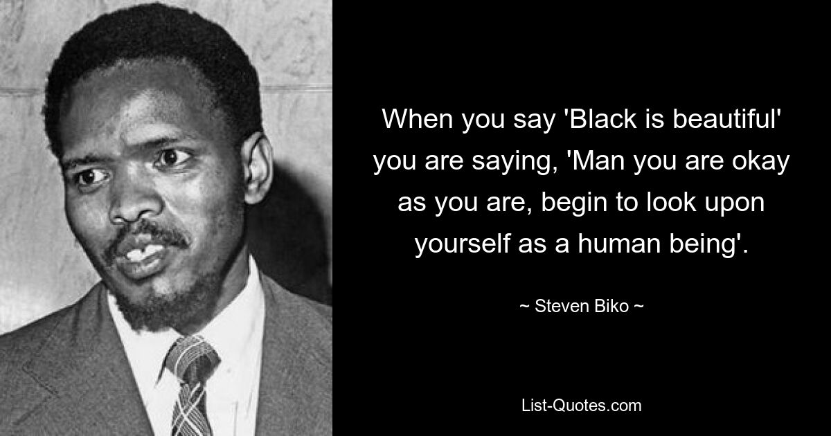 When you say 'Black is beautiful' you are saying, 'Man you are okay as you are, begin to look upon yourself as a human being'. — © Steven Biko