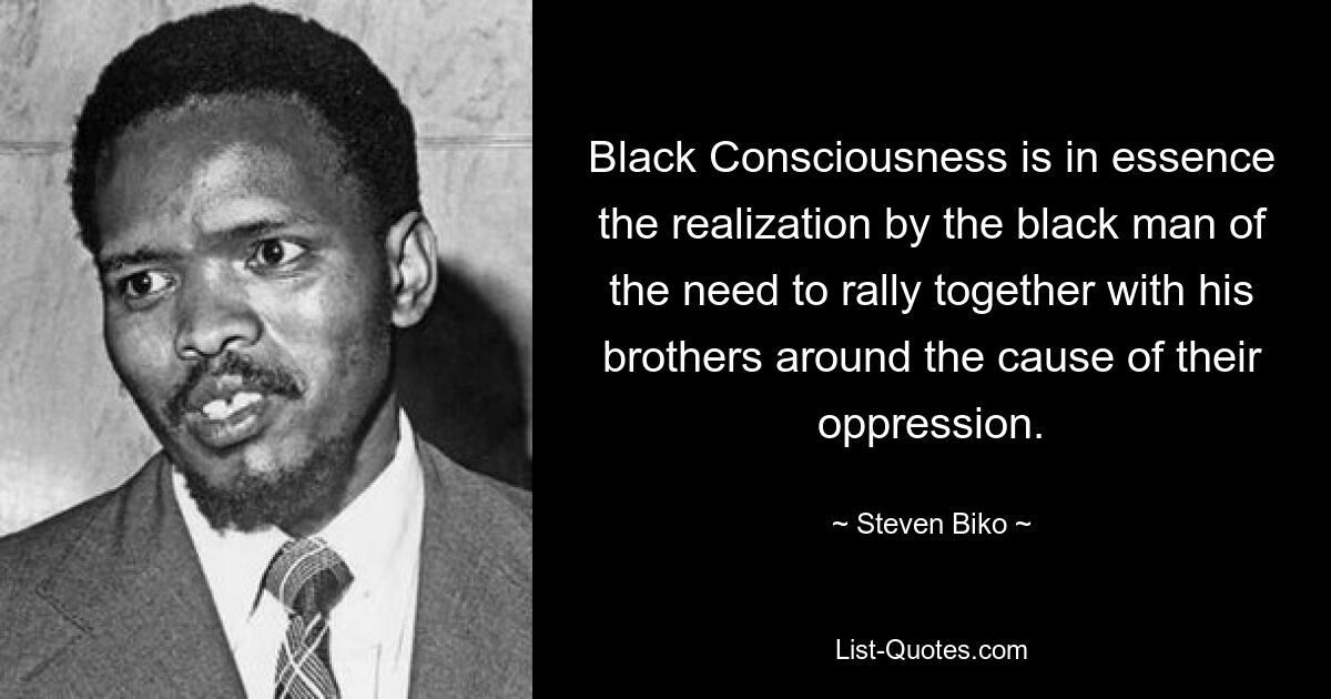 Black Consciousness is in essence the realization by the black man of the need to rally together with his brothers around the cause of their oppression. — © Steven Biko