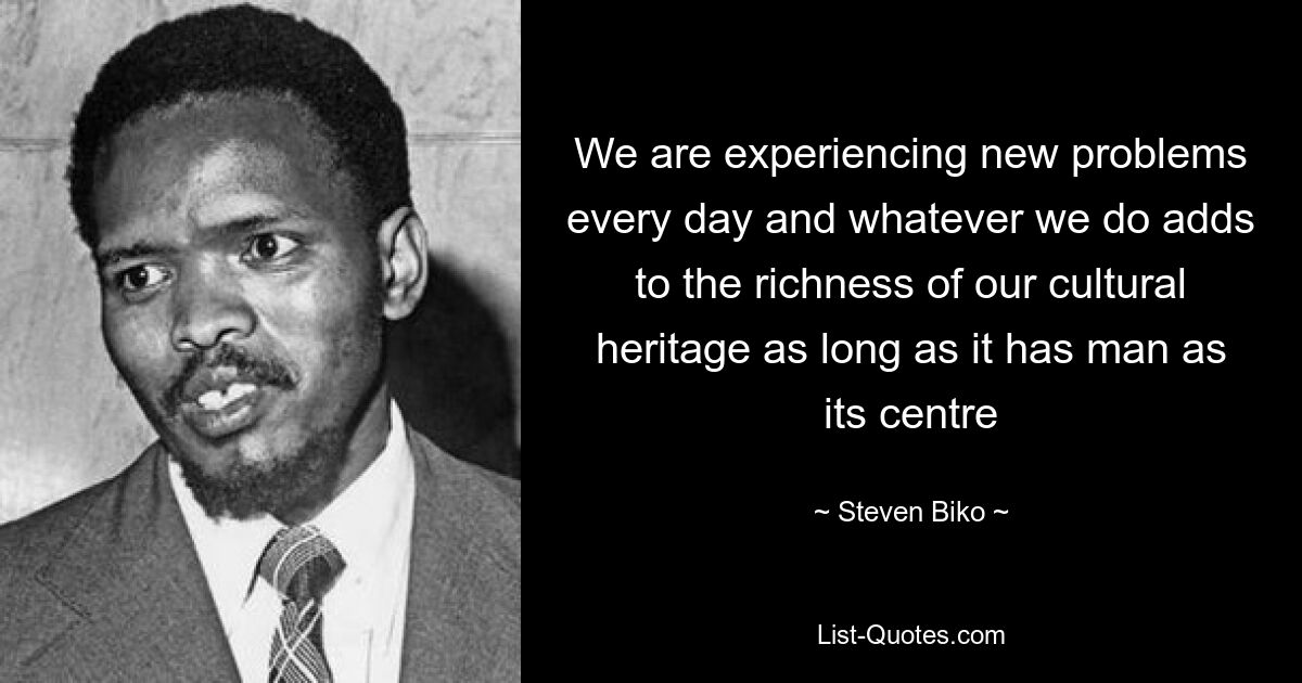 We are experiencing new problems every day and whatever we do adds to the richness of our cultural heritage as long as it has man as its centre — © Steven Biko