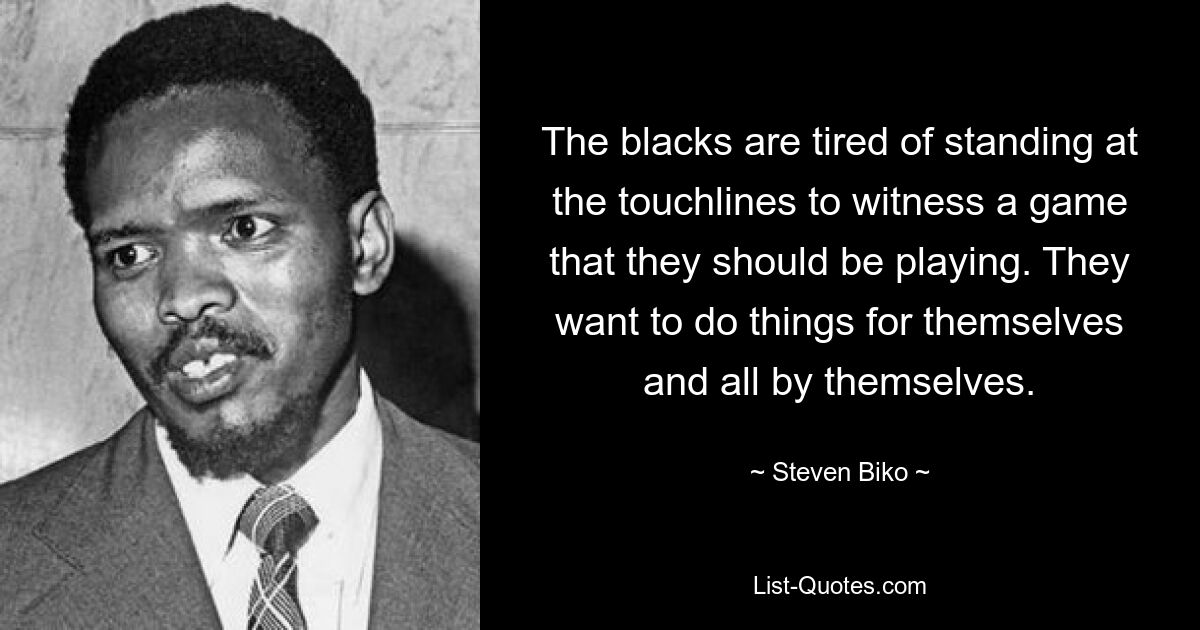 The blacks are tired of standing at the touchlines to witness a game that they should be playing. They want to do things for themselves and all by themselves. — © Steven Biko