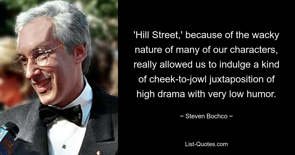 'Hill Street,' because of the wacky nature of many of our characters, really allowed us to indulge a kind of cheek-to-jowl juxtaposition of high drama with very low humor. — © Steven Bochco