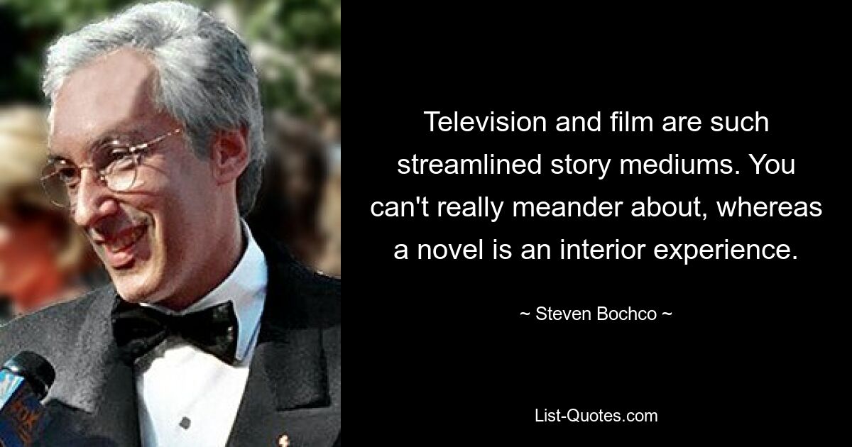 Television and film are such streamlined story mediums. You can't really meander about, whereas a novel is an interior experience. — © Steven Bochco