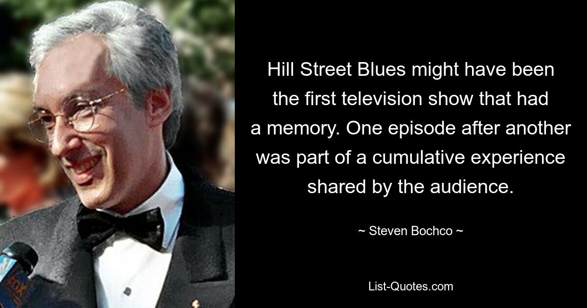 Hill Street Blues might have been the first television show that had a memory. One episode after another was part of a cumulative experience shared by the audience. — © Steven Bochco