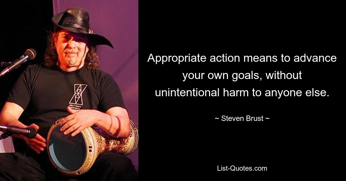 Appropriate action means to advance your own goals, without unintentional harm to anyone else. — © Steven Brust