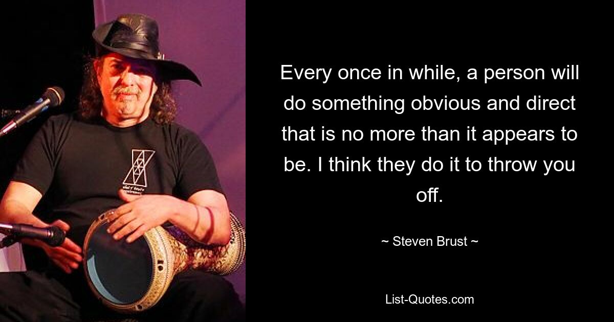 Every once in while, a person will do something obvious and direct that is no more than it appears to be. I think they do it to throw you off. — © Steven Brust