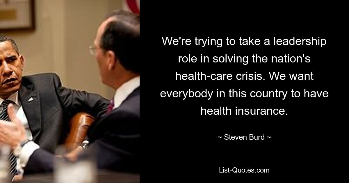 We're trying to take a leadership role in solving the nation's health-care crisis. We want everybody in this country to have health insurance. — © Steven Burd