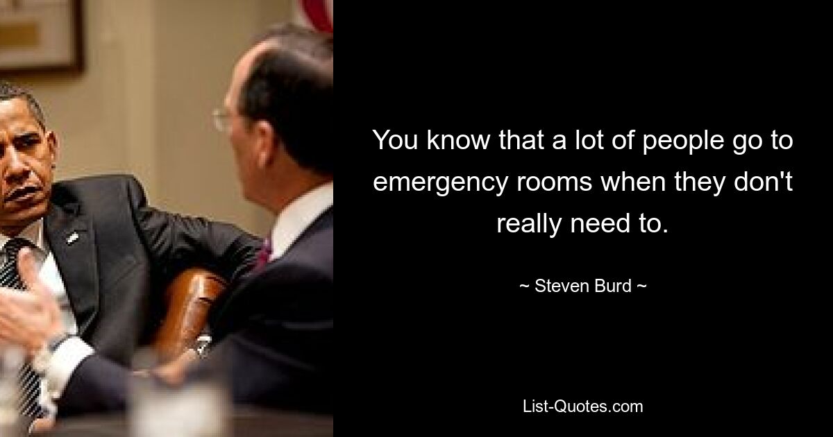 You know that a lot of people go to emergency rooms when they don't really need to. — © Steven Burd