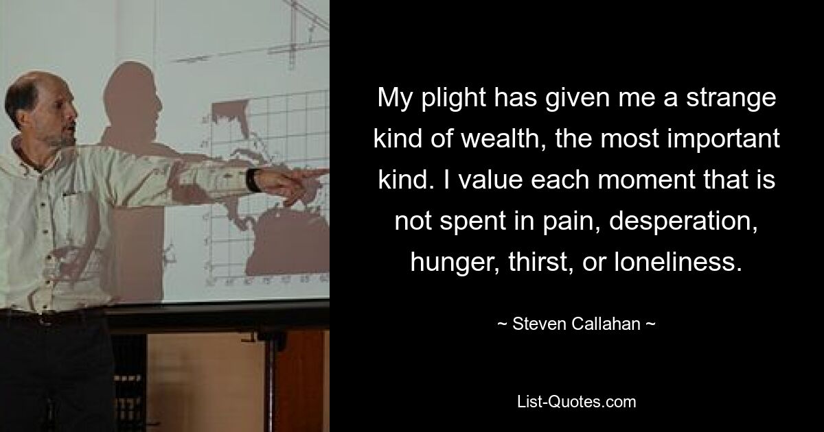 My plight has given me a strange kind of wealth, the most important kind. I value each moment that is not spent in pain, desperation, hunger, thirst, or loneliness. — © Steven Callahan