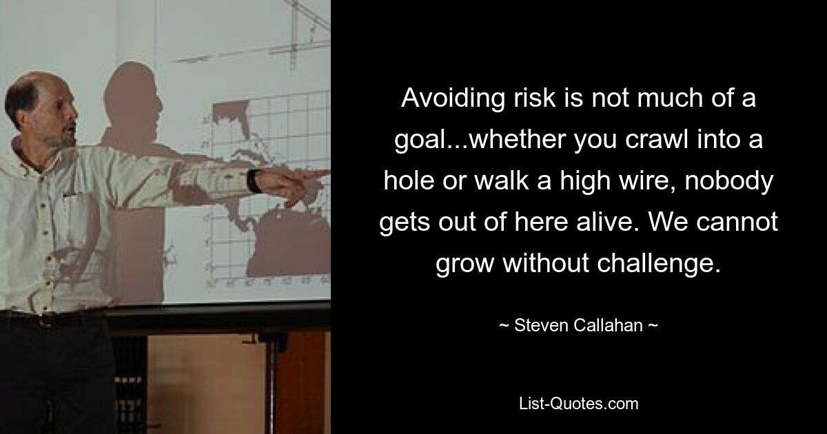 Avoiding risk is not much of a goal...whether you crawl into a hole or walk a high wire, nobody gets out of here alive. We cannot grow without challenge. — © Steven Callahan