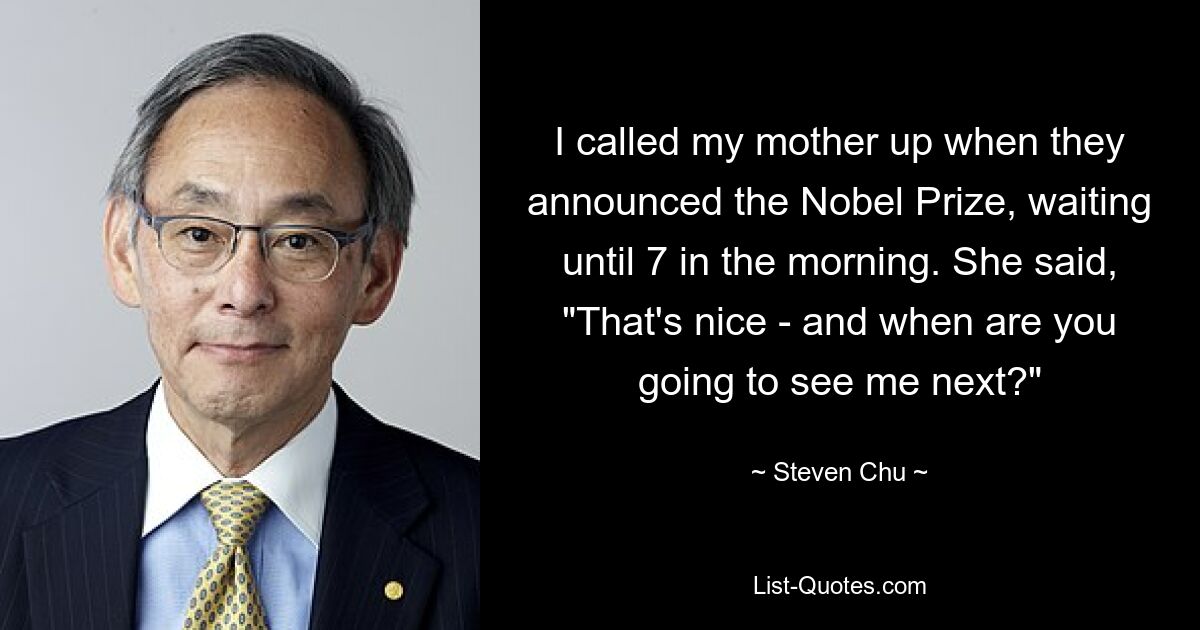 I called my mother up when they announced the Nobel Prize, waiting until 7 in the morning. She said, "That's nice - and when are you going to see me next?" — © Steven Chu