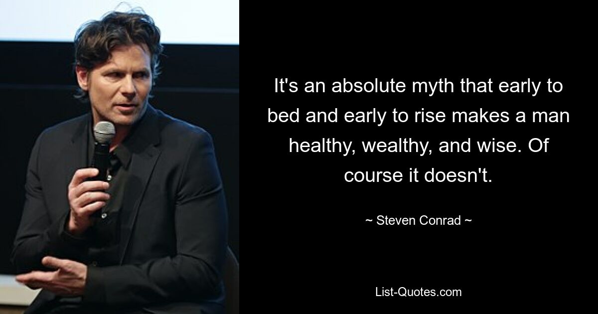 It's an absolute myth that early to bed and early to rise makes a man healthy, wealthy, and wise. Of course it doesn't. — © Steven Conrad