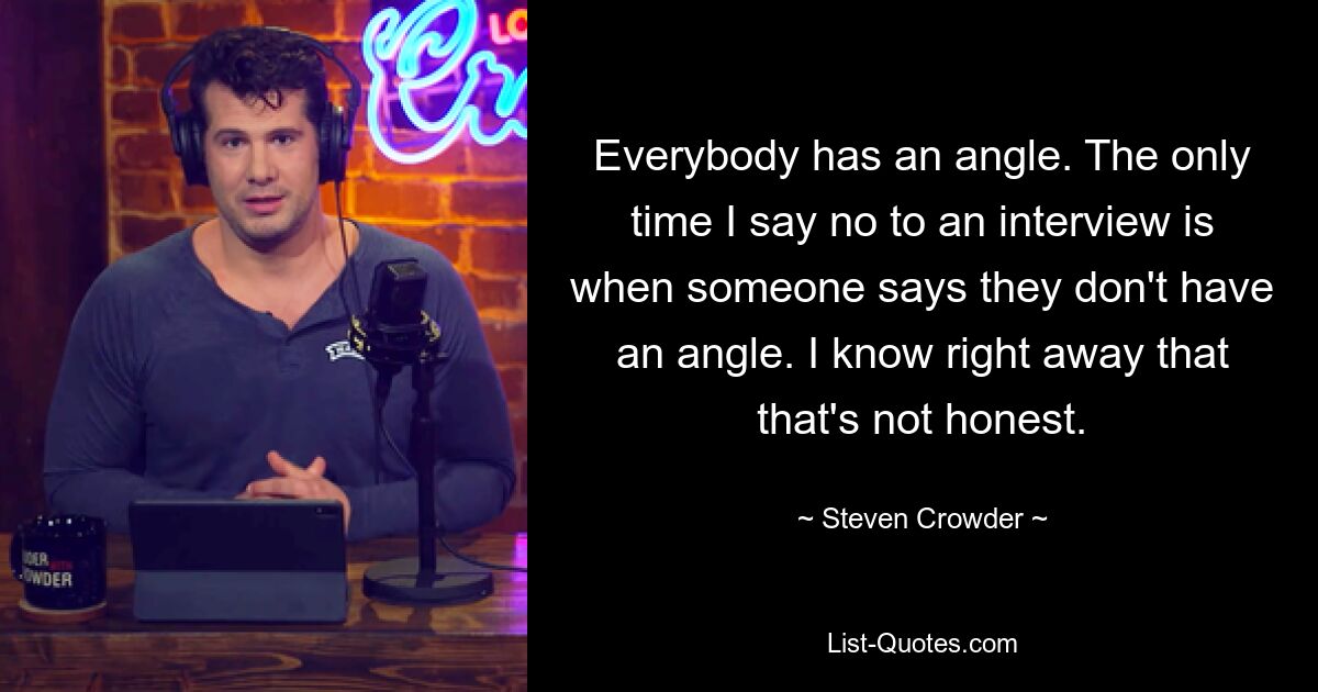 Everybody has an angle. The only time I say no to an interview is when someone says they don't have an angle. I know right away that that's not honest. — © Steven Crowder