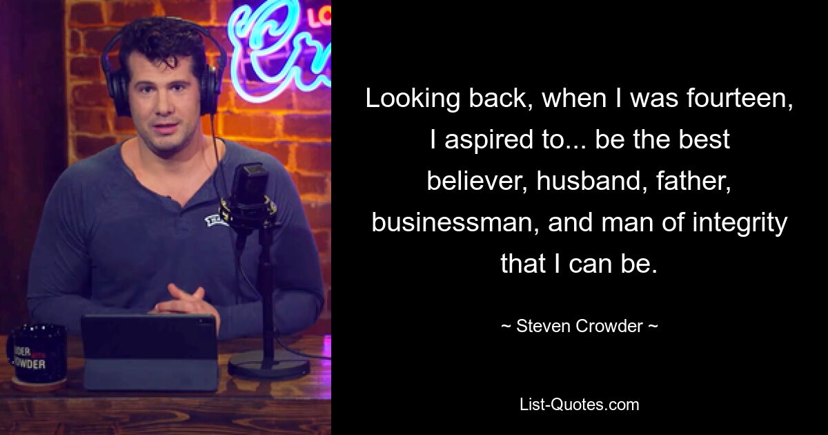 Looking back, when I was fourteen, I aspired to... be the best believer, husband, father, businessman, and man of integrity that I can be. — © Steven Crowder