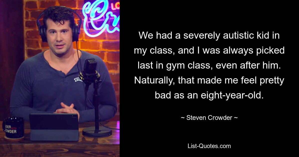 We had a severely autistic kid in my class, and I was always picked last in gym class, even after him. Naturally, that made me feel pretty bad as an eight-year-old. — © Steven Crowder