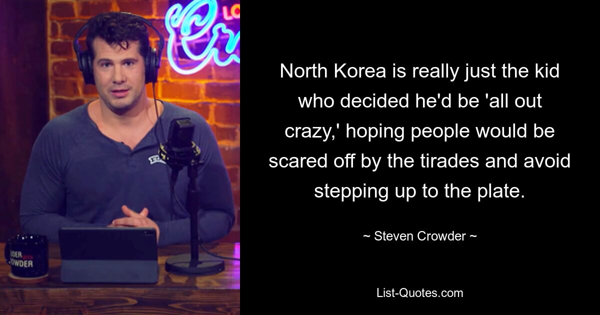 North Korea is really just the kid who decided he'd be 'all out crazy,' hoping people would be scared off by the tirades and avoid stepping up to the plate. — © Steven Crowder