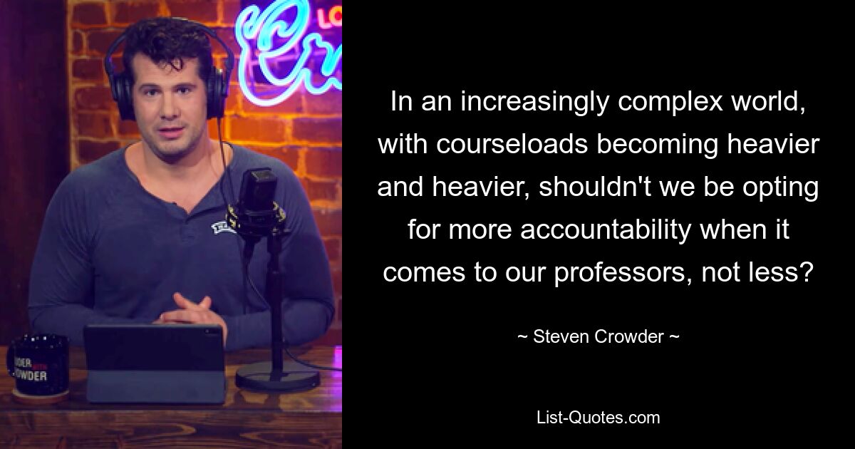 In an increasingly complex world, with courseloads becoming heavier and heavier, shouldn't we be opting for more accountability when it comes to our professors, not less? — © Steven Crowder