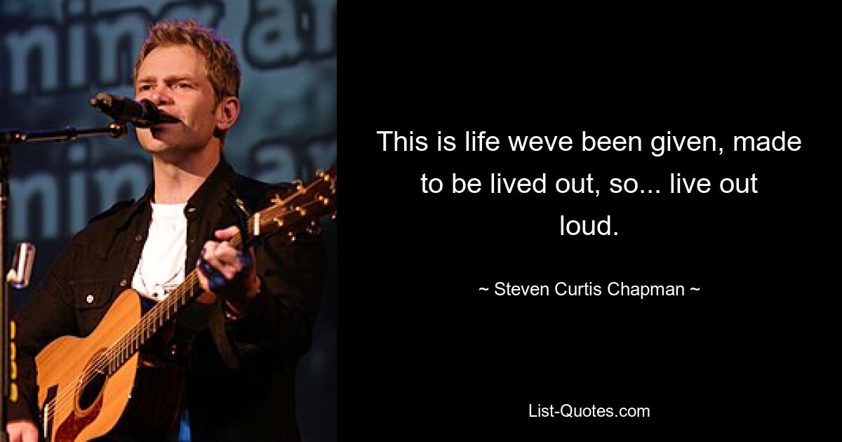 This is life weve been given, made to be lived out, so... live out loud. — © Steven Curtis Chapman