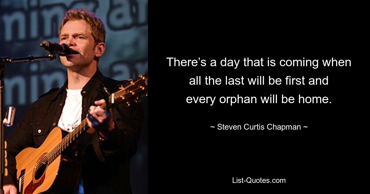 There’s a day that is coming when all the last will be first and every orphan will be home. — © Steven Curtis Chapman