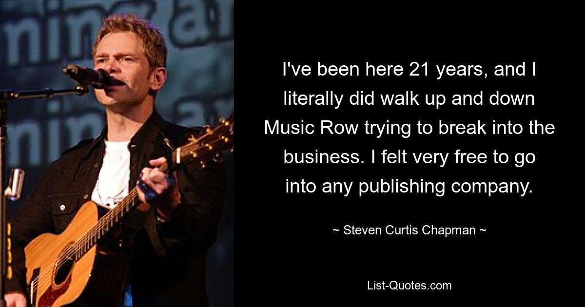 I've been here 21 years, and I literally did walk up and down Music Row trying to break into the business. I felt very free to go into any publishing company. — © Steven Curtis Chapman