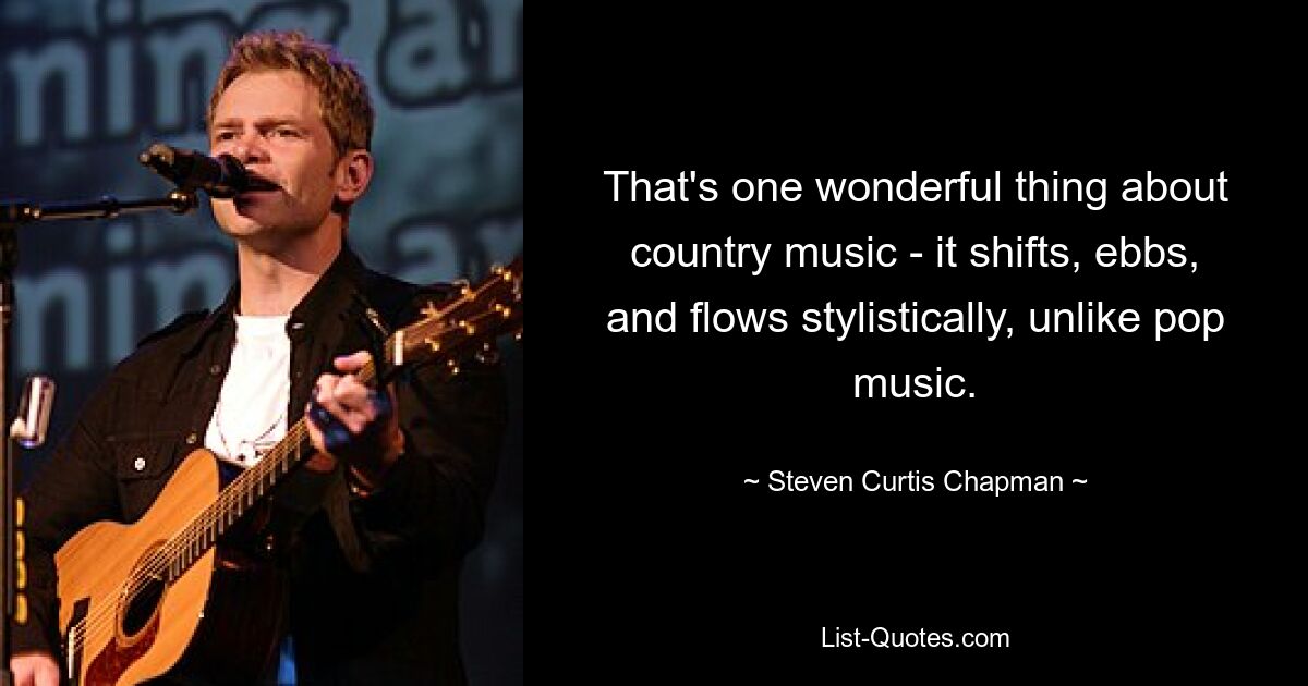 That's one wonderful thing about country music - it shifts, ebbs, and flows stylistically, unlike pop music. — © Steven Curtis Chapman