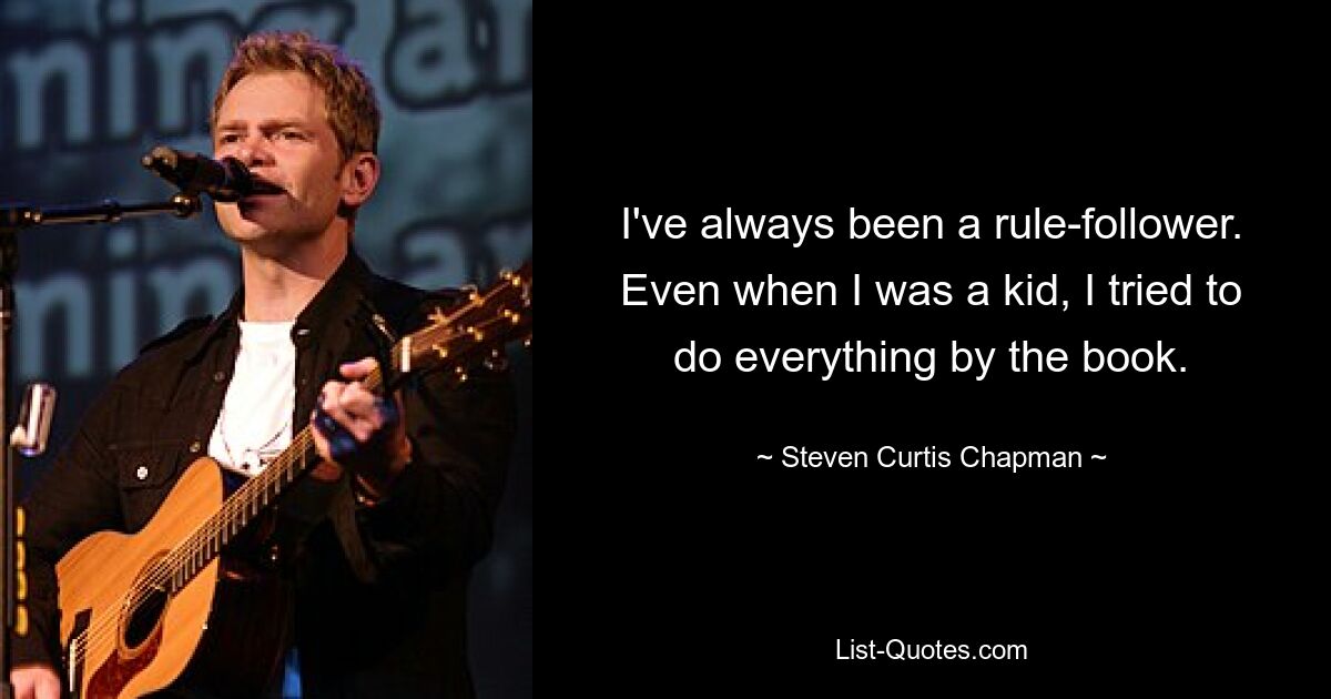 I've always been a rule-follower. Even when I was a kid, I tried to do everything by the book. — © Steven Curtis Chapman