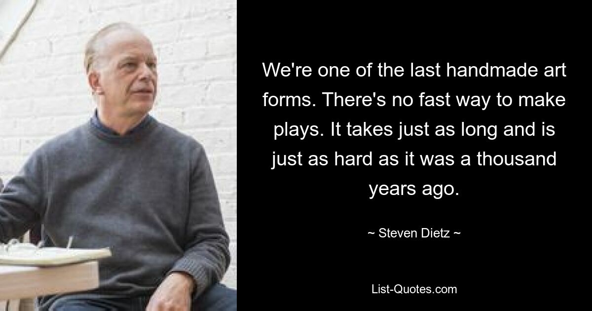 We're one of the last handmade art forms. There's no fast way to make plays. It takes just as long and is just as hard as it was a thousand years ago. — © Steven Dietz