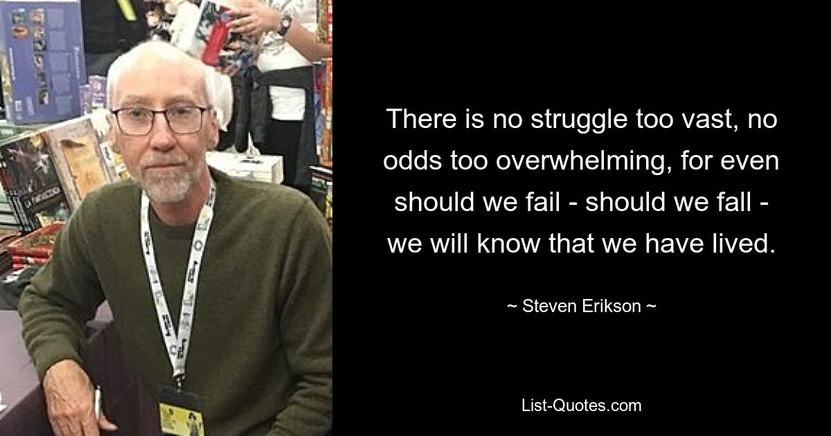 There is no struggle too vast, no odds too overwhelming, for even should we fail - should we fall - we will know that we have lived. — © Steven Erikson