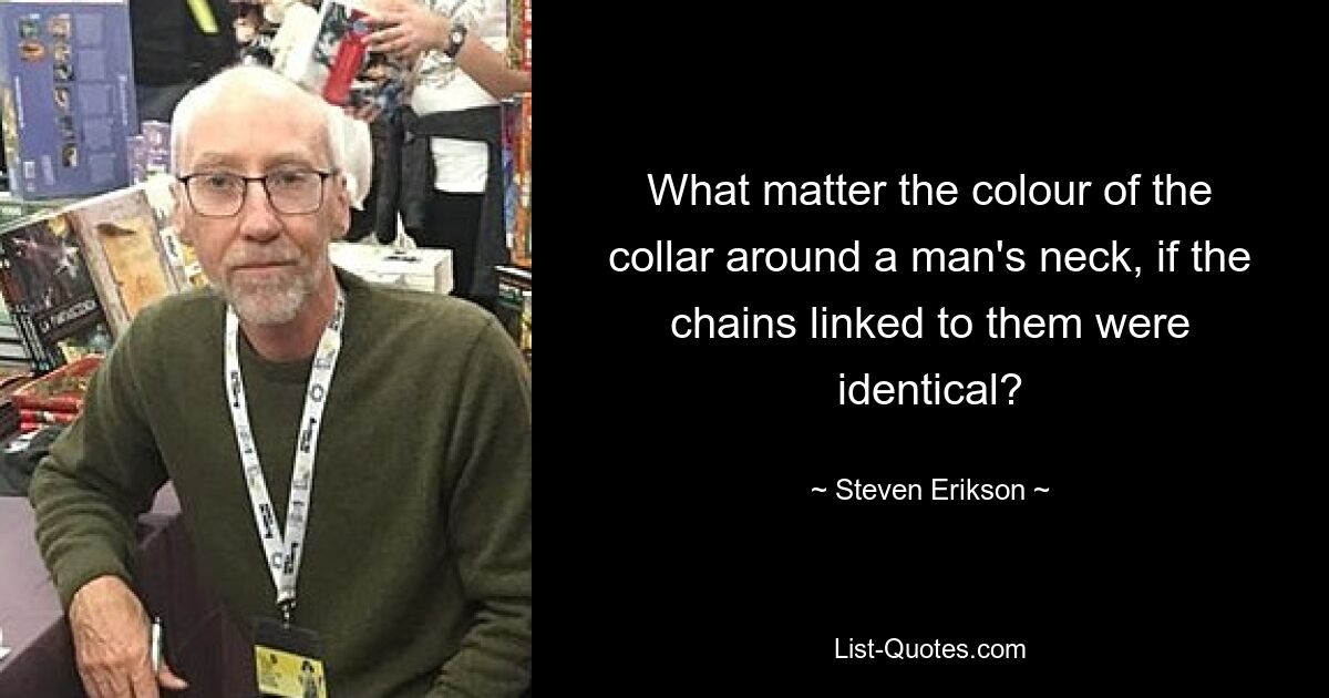 What matter the colour of the collar around a man's neck, if the chains linked to them were identical? — © Steven Erikson