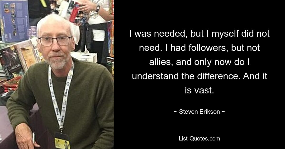 I was needed, but I myself did not need. I had followers, but not allies, and only now do I understand the difference. And it is vast. — © Steven Erikson