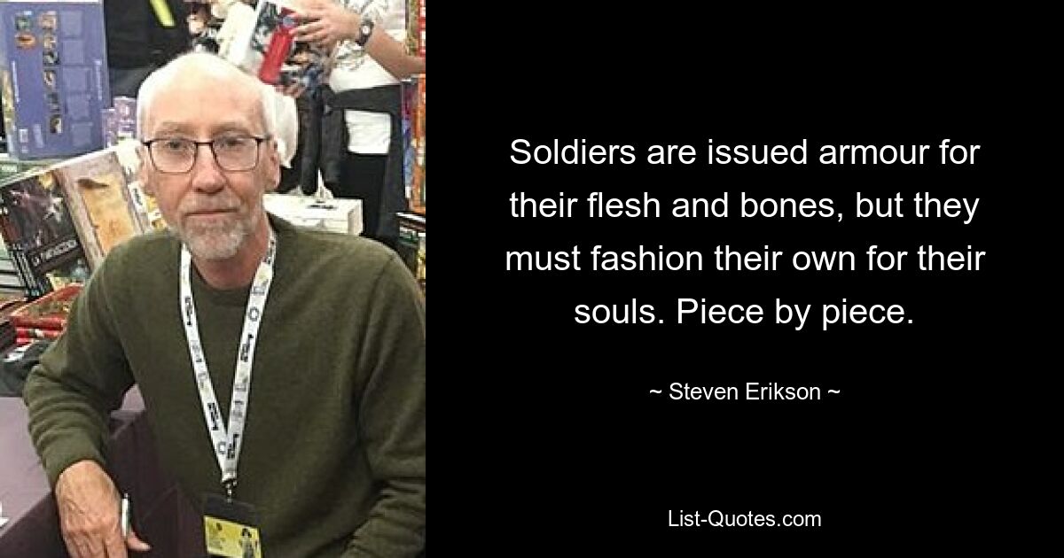 Soldiers are issued armour for their flesh and bones, but they must fashion their own for their souls. Piece by piece. — © Steven Erikson