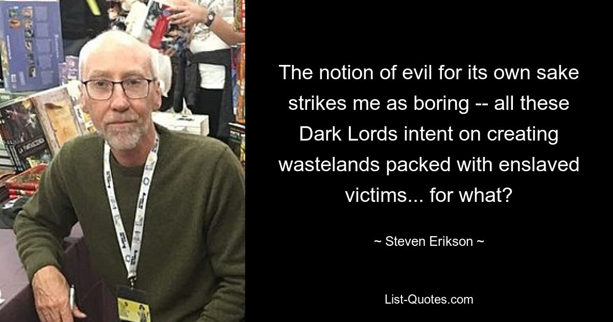 The notion of evil for its own sake strikes me as boring -- all these Dark Lords intent on creating wastelands packed with enslaved victims... for what? — © Steven Erikson