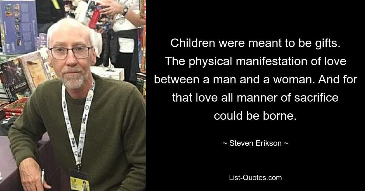 Children were meant to be gifts. The physical manifestation of love between a man and a woman. And for that love all manner of sacrifice could be borne. — © Steven Erikson