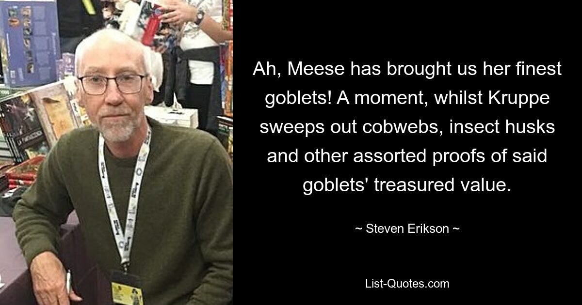 Ah, Meese has brought us her finest goblets! A moment, whilst Kruppe sweeps out cobwebs, insect husks and other assorted proofs of said goblets' treasured value. — © Steven Erikson