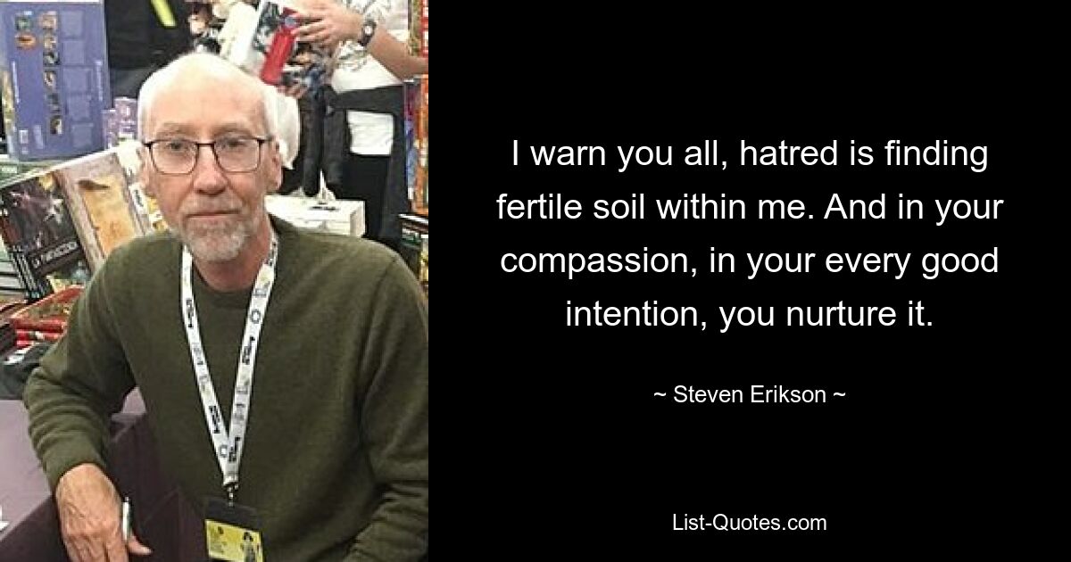 I warn you all, hatred is finding fertile soil within me. And in your compassion, in your every good intention, you nurture it. — © Steven Erikson