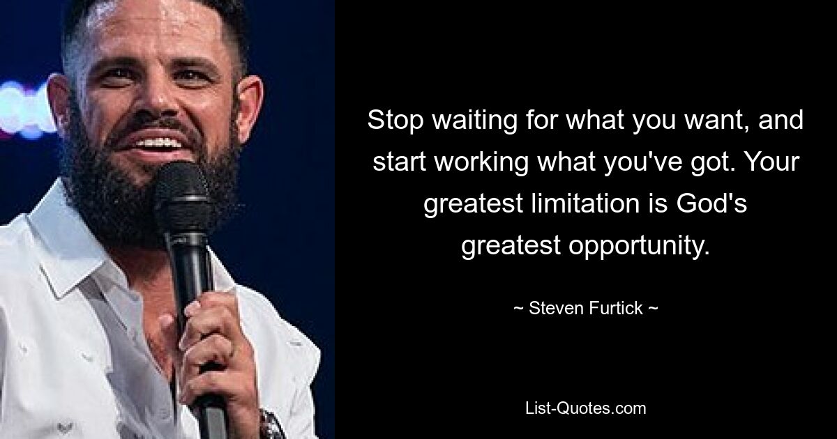 Stop waiting for what you want, and start working what you've got. Your greatest limitation is God's greatest opportunity. — © Steven Furtick