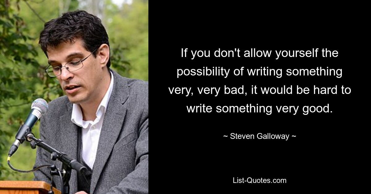 If you don't allow yourself the possibility of writing something very, very bad, it would be hard to write something very good. — © Steven Galloway