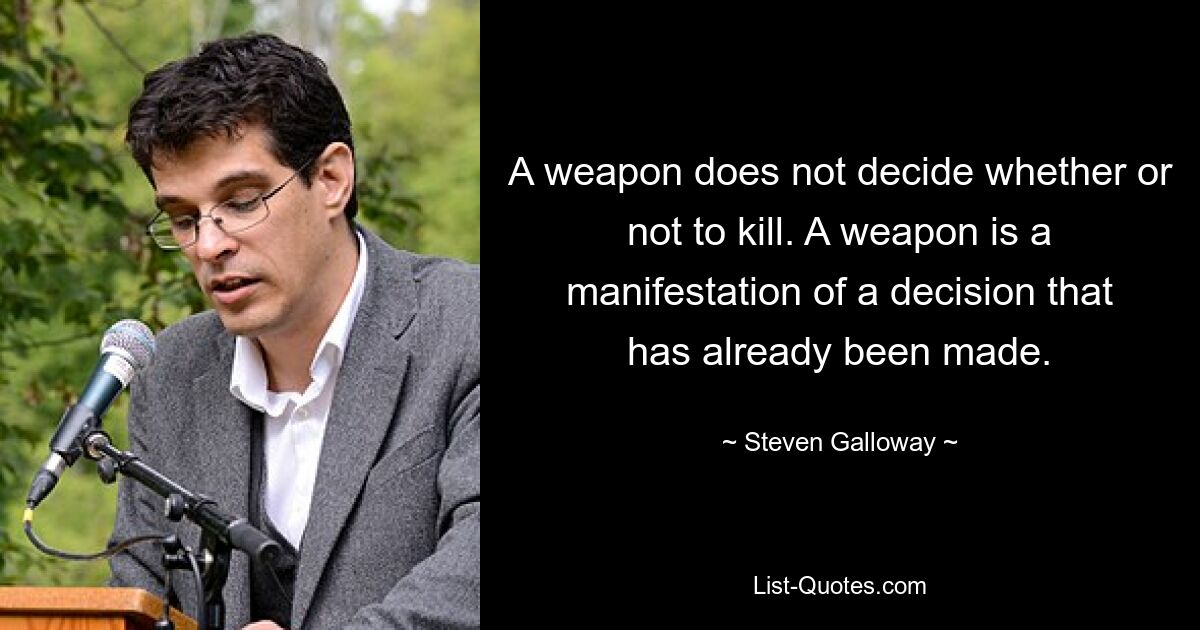 A weapon does not decide whether or not to kill. A weapon is a manifestation of a decision that has already been made. — © Steven Galloway