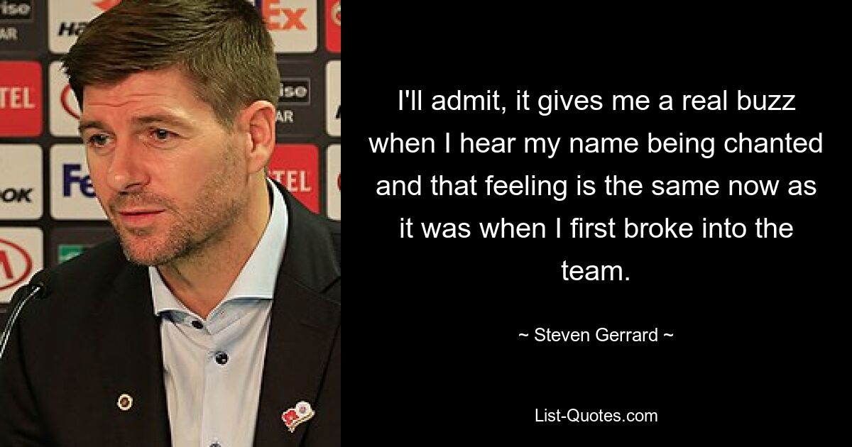 I'll admit, it gives me a real buzz when I hear my name being chanted and that feeling is the same now as it was when I first broke into the team. — © Steven Gerrard