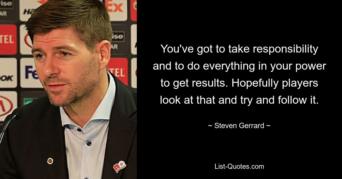 You've got to take responsibility and to do everything in your power to get results. Hopefully players look at that and try and follow it. — © Steven Gerrard