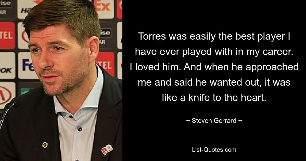 Torres was easily the best player I have ever played with in my career. I loved him. And when he approached me and said he wanted out, it was like a knife to the heart. — © Steven Gerrard