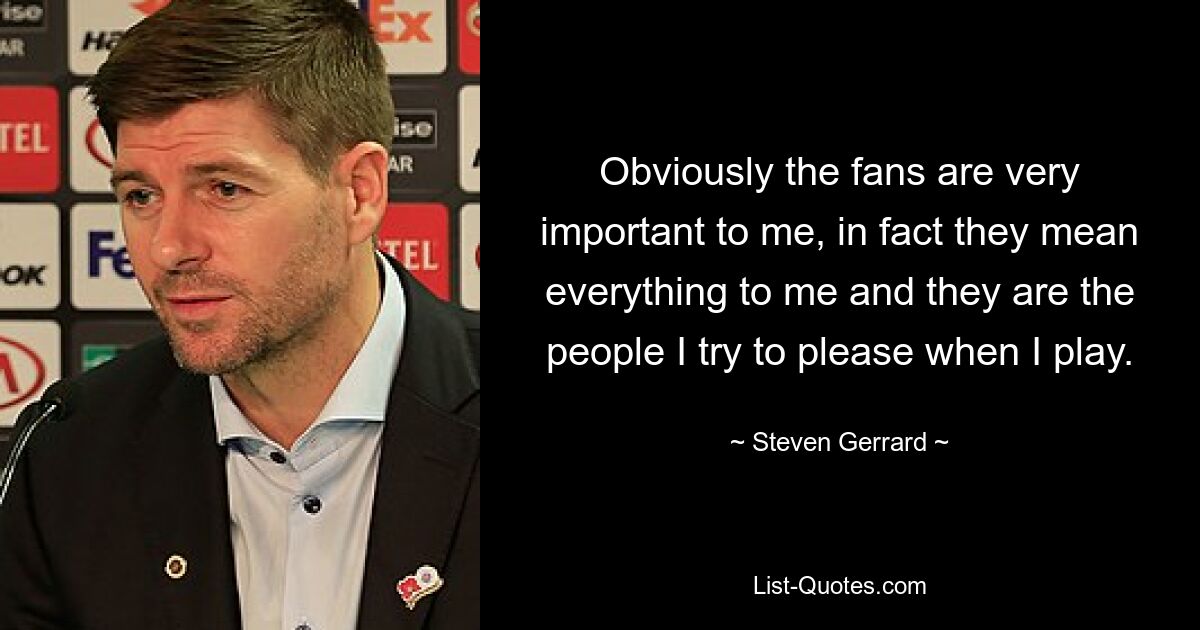 Obviously the fans are very important to me, in fact they mean everything to me and they are the people I try to please when I play. — © Steven Gerrard