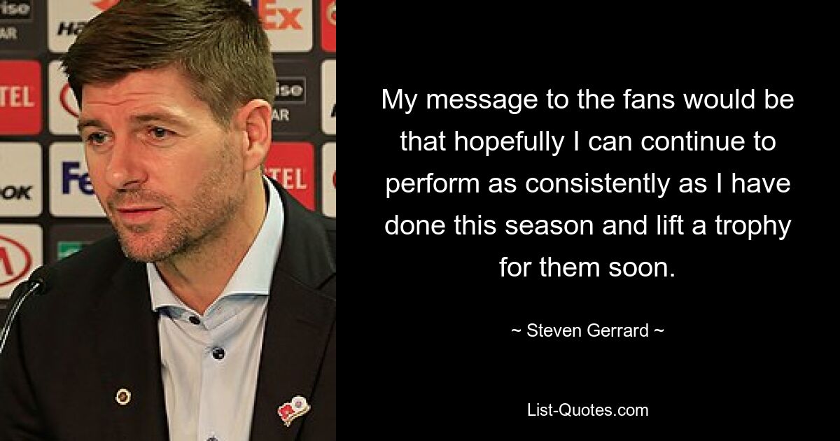 My message to the fans would be that hopefully I can continue to perform as consistently as I have done this season and lift a trophy for them soon. — © Steven Gerrard