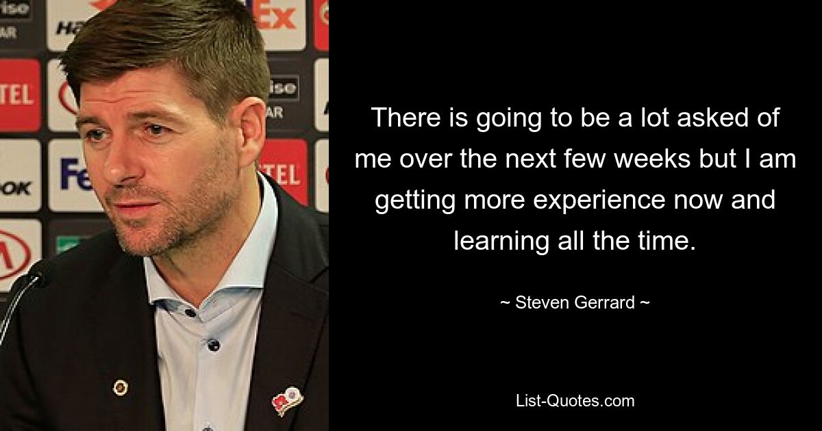 There is going to be a lot asked of me over the next few weeks but I am getting more experience now and learning all the time. — © Steven Gerrard