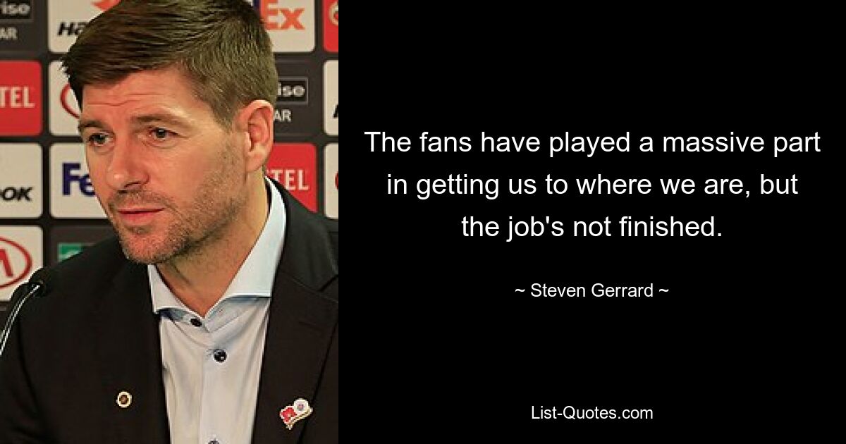 The fans have played a massive part in getting us to where we are, but the job's not finished. — © Steven Gerrard