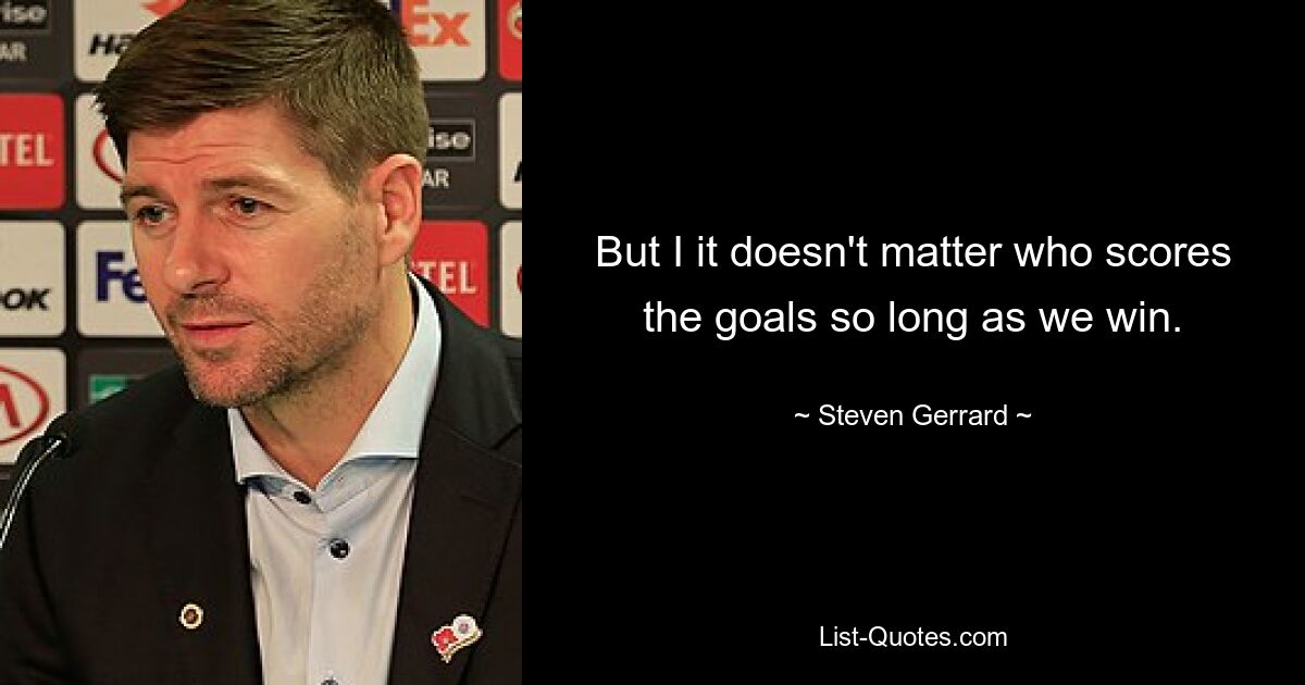 But I it doesn't matter who scores the goals so long as we win. — © Steven Gerrard