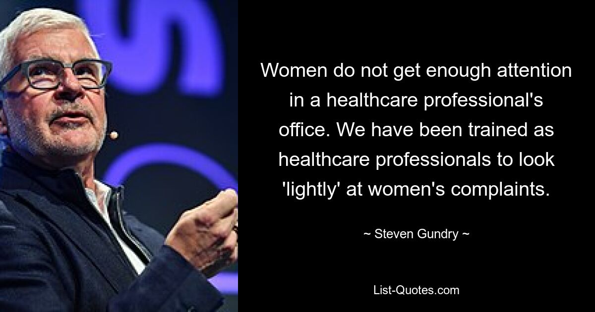 Women do not get enough attention in a healthcare professional's office. We have been trained as healthcare professionals to look 'lightly' at women's complaints. — © Steven Gundry