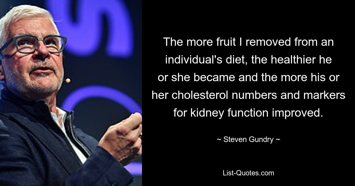 The more fruit I removed from an individual's diet, the healthier he or she became and the more his or her cholesterol numbers and markers for kidney function improved. — © Steven Gundry